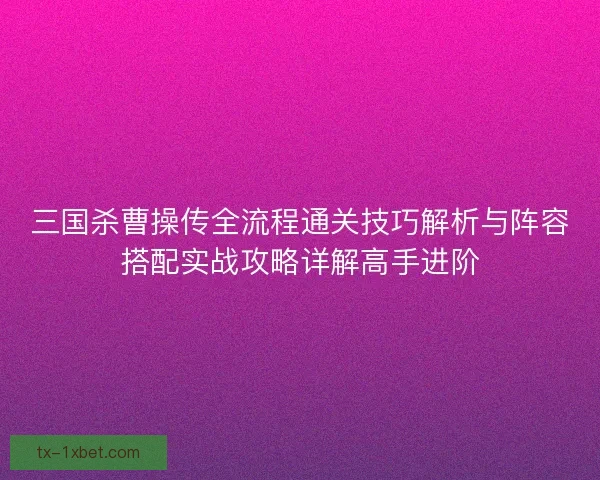 三国杀曹操传全流程通关技巧解析与阵容搭配实战攻略详解高手进阶